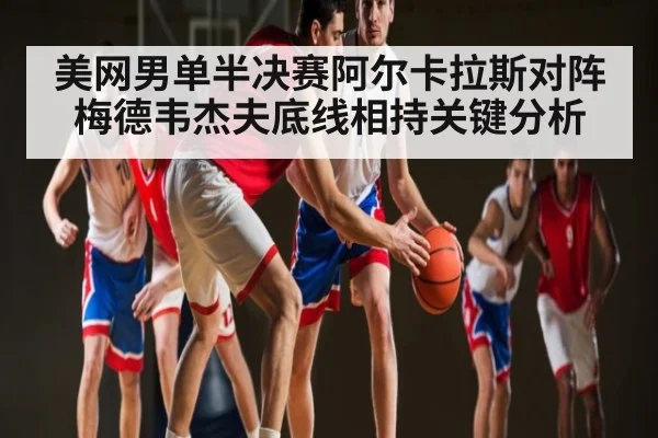 美网男单半决赛阿尔卡拉斯对阵梅德韦杰夫底线相持关键分析